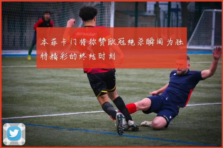本菲卡门将称赞欧冠绝杀瞬间为独特精彩的终结时刻