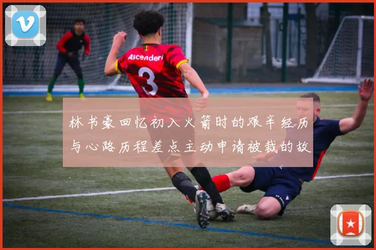 林书豪回忆初入火箭时的艰辛经历与心路历程差点主动申请被裁的故事