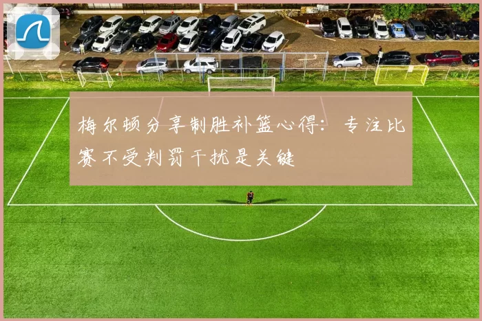 梅尔顿分享制胜补篮心得：专注比赛不受判罚干扰是关键