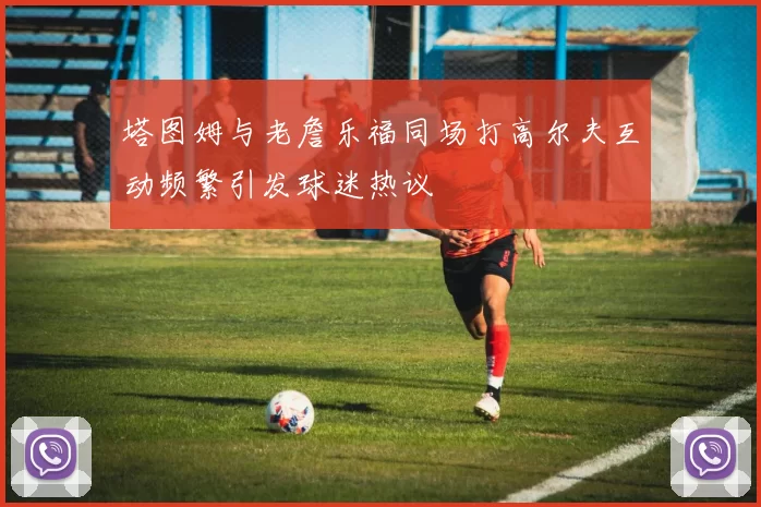 塔图姆与老詹乐福同场打高尔夫互动频繁引发球迷热议