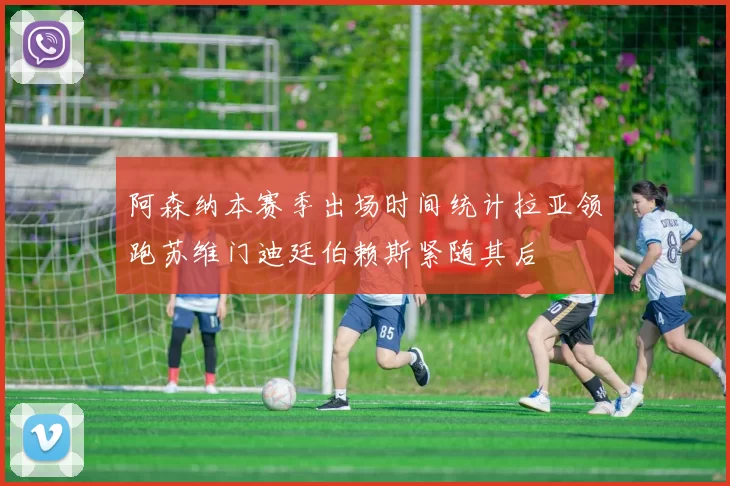 阿森纳本赛季出场时间统计拉亚领跑苏维门迪廷伯赖斯紧随其后