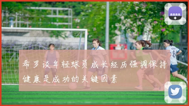 希罗谈年轻球员成长经历强调保持健康是成功的关键因素