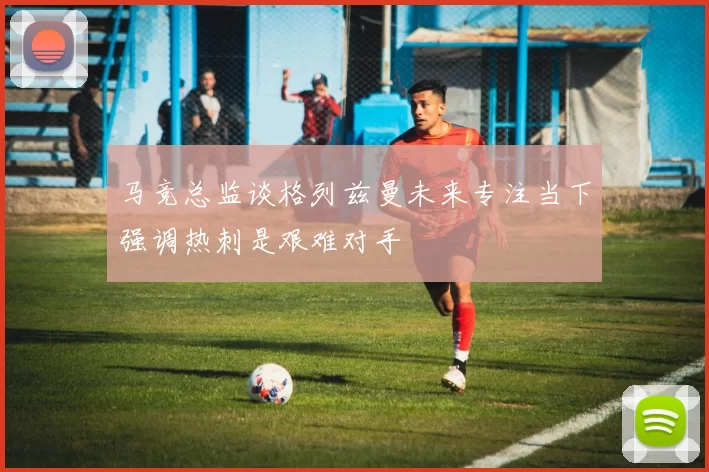 马竞总监谈格列兹曼未来专注当下强调热刺是艰难对手