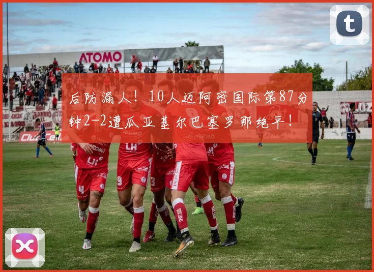 后防漏人！10人迈阿密国际第87分钟2-2遭瓜亚基尔巴塞罗那绝平！