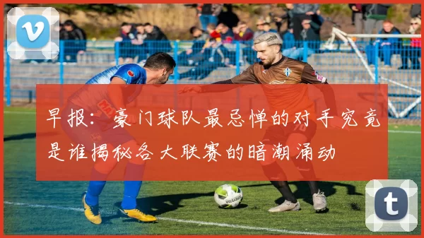 早报：豪门球队最忌惮的对手究竟是谁揭秘各大联赛的暗潮涌动