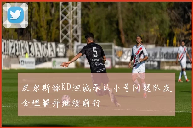 皮尔斯称KD坦诚承认小号问题队友会理解并继续前行