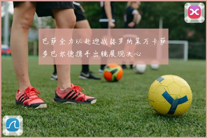 巴萨全力以赴迎战赫罗纳莱万卡萨多巴尔德携手出镜展现决心