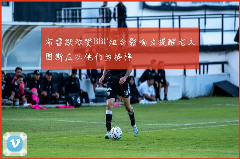 布雷默称赞BBC组合影响力提醒尤文图斯应以他们为榜样