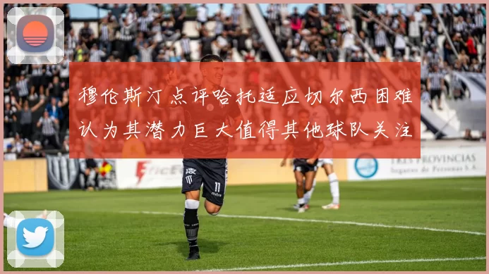 穆伦斯汀点评哈托适应切尔西困难认为其潜力巨大值得其他球队关注